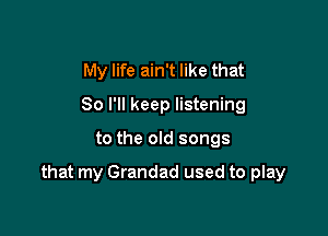 My life ain't like that
So I'll keep listening

to the old songs

good times and happy endings