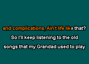 and complications, Ain't life like that?

So I'll keep listening to the old

songs that my Grandad used to play