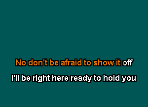 No don't be afraid to show it off

I'll be right here ready to hold you