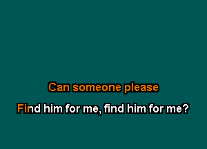 Can someone please

Find him for me, find him for me?