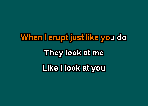 When I eruptjust like you do
They look at me

Like I look at you