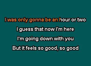 Iwas only gonna be an hour or two
I guess that now I'm here

I'm going down with you

But it feels so good, so good