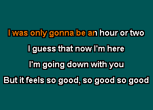 Iwas only gonna be an hour or two
I guess that now I'm here

I'm going down with you

But it feels so good, so good so good