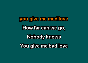 you give me mad love

How far can we 90,

Nobody knows

You give me bad love