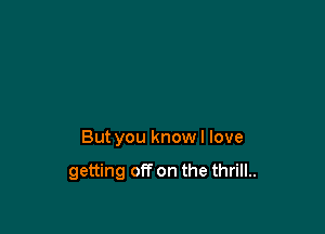 But you knowl love

getting off on the thrill..