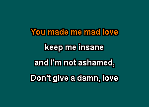 You made me mad love

keep me insane

and I'm not ashamed,

Don't give a damn, love