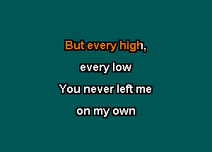 But every high,

every low
You never left me

on my own
