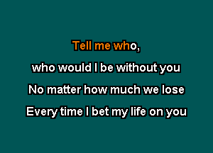 Tell me who,
who would I be without you

No matter how much we lose

Every time I bet my life on you