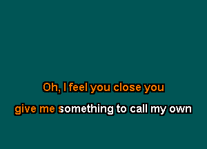 Oh, I feel you close you

give me something to call my own