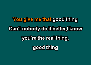 You give me that good thing

Can't nobody do it better,l know
you're the real thing,

good thing