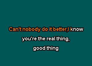 Can't nobody do it better,l know

you're the real thing,

good thing