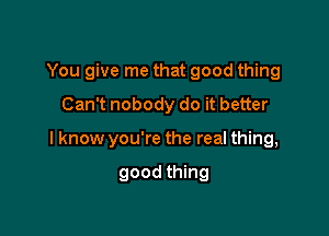 You give me that good thing
Can't nobody do it better

I know you're the real thing,

good thing