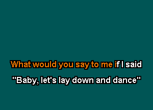 What would you say to me ifl said

Baby, let's lay down and dance