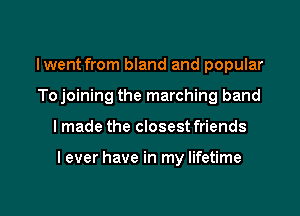 Iwent from bland and popular
Tojoining the marching band

I made the closest friends

I ever have in my lifetime

g