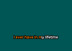 I ever have in my lifetime