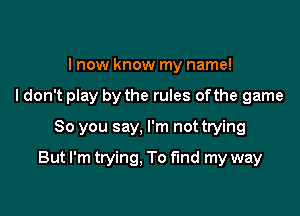 I now know my name!
I don't play by the rules ofthe game
So you say, I'm not trying

But I'm trying. To find my way