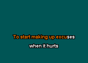 To start making up excuses

when it hurts