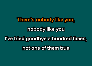 There's nobody like you,

nobody like you
I've tried goodbye a hundred times,

not one ofthem true