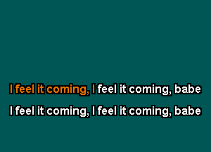 I feel it coming, I feel it coming, babe

I feel it coming. I feel it coming, babe