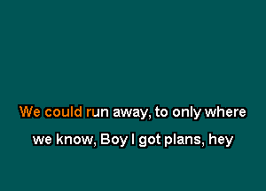 We could run away, to only where

we know, Boyl got plans, hey