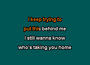 I keep trying to

put this behind me

I still wanna know

who's taking you home