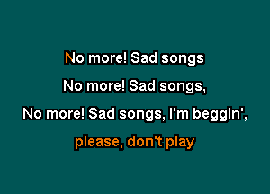 No more! Sad songs

No more! Sad songs,

No more! Sad songs, I'm beggin',

please, don't play