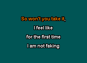 So won't you take it,
I feel like

for the first time

lam not faking