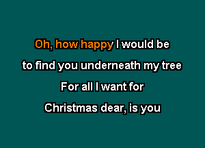 Oh, how happy I would be
to fund you underneath my tree

For all I want for

Christmas dear, is you