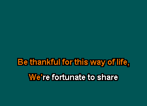 Be thankful for this way of life,

We're fortunate to share
