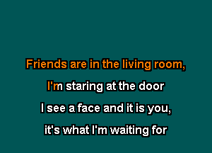 Friends are in the living room,

I'm staring at the door

I see a face and it is you,

it's what I'm waiting for