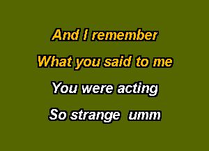 And I remember

What you said to me

You were acting

So strange umm