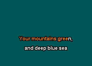 Your mountains green,

and deep blue sea