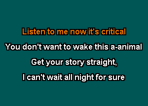 Listen to me now it's critical
You don't want to wake this a-animal
Get your story straight,

I can't wait all night for sure