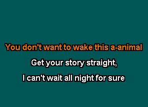 You don't want to wake this a-animal

Get your story straight,

I can't wait all night for sure