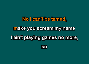 No I can't be tamed,

make you scream my name

I ain't playing games no more,

SO