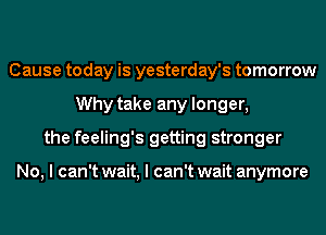 Cause today is yesterday's tomorrow
Why take any longer,
the feeling's getting stronger

No, I can't wait, I can't wait anymore