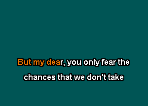 But my dear, you only fear the

chances that we don't take