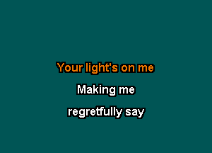 Your light's on me

Making me

regretfully say