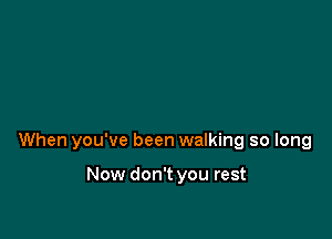 When you've been walking so long

Now don't you rest