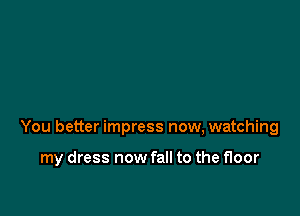 You better impress now, watching

my dress now fall to the floor