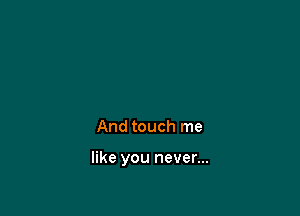 And touch me

like you never...
