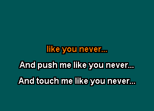 like you never...

And push me like you never...

And touch me like you never...