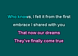 Who knows, I felt it from the first
embrace I shared with you

That now our dreams

They've finally come true