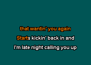 that wantin' you again
Starts kickin' back in and

I'm late night calling you up