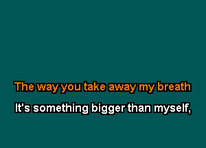 The way you take away my breath

It's something biggerthan myself,