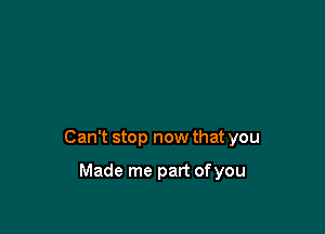 Can't stop now that you

Made me part ofyou