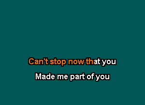 Can't stop now that you

Made me part ofyou
