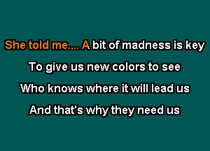 She told me.... A bit of madness is key
To give us new colors to see
Who knows where it will lead us

And that's why they need us