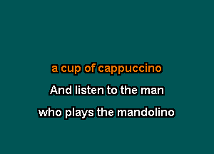 a cup of cappuccino

And listen to the man

who plays the mandolino