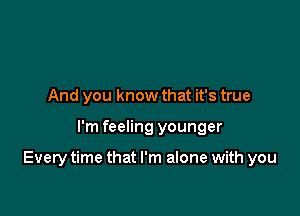 And you know that it's true

I'm feeling younger

Every time that I'm alone with you